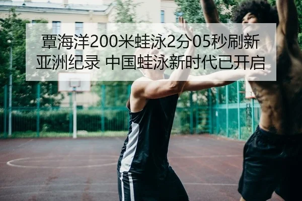 覃海洋200米蛙泳2分05秒刷新亚洲纪录 中国蛙泳新时代已开启